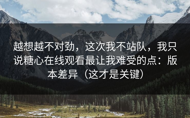 越想越不对劲，这次我不站队，我只说糖心在线观看最让我难受的点：版本差异（这才是关键）