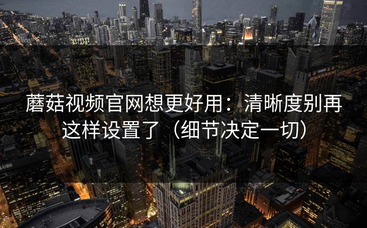 蘑菇视频官网想更好用：清晰度别再这样设置了（细节决定一切）