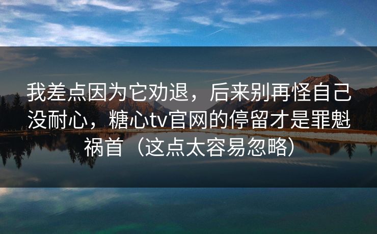 我差点因为它劝退，后来别再怪自己没耐心，糖心tv官网的停留才是罪魁祸首（这点太容易忽略）