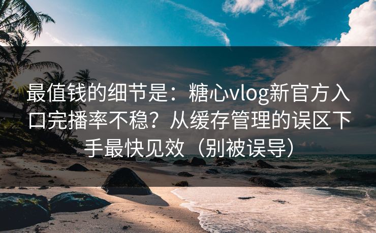 最值钱的细节是：糖心vlog新官方入口完播率不稳？从缓存管理的误区下手最快见效（别被误导）