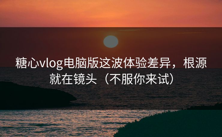 糖心vlog电脑版这波体验差异，根源就在镜头（不服你来试）