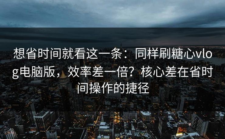 想省时间就看这一条：同样刷糖心vlog电脑版，效率差一倍？核心差在省时间操作的捷径