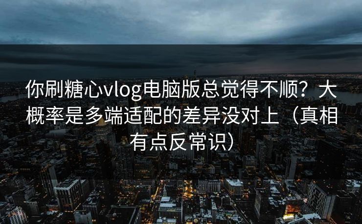 你刷糖心vlog电脑版总觉得不顺？大概率是多端适配的差异没对上（真相有点反常识）