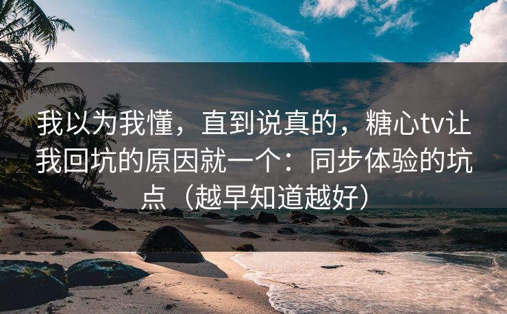 我以为我懂，直到说真的，糖心tv让我回坑的原因就一个：同步体验的坑点（越早知道越好）