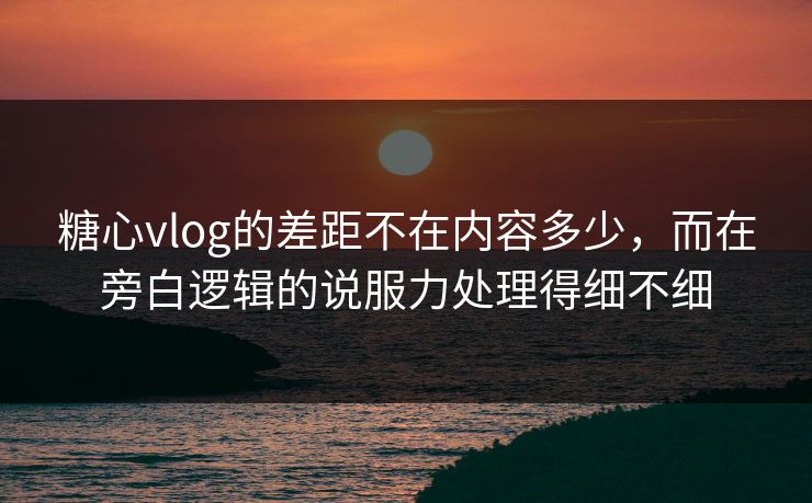 糖心vlog的差距不在内容多少，而在旁白逻辑的说服力处理得细不细