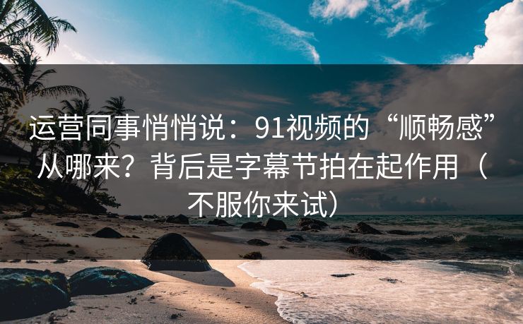 运营同事悄悄说：91视频的“顺畅感”从哪来？背后是字幕节拍在起作用（不服你来试）