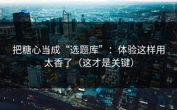 把糖心当成“选题库”：体验这样用太香了（这才是关键）
