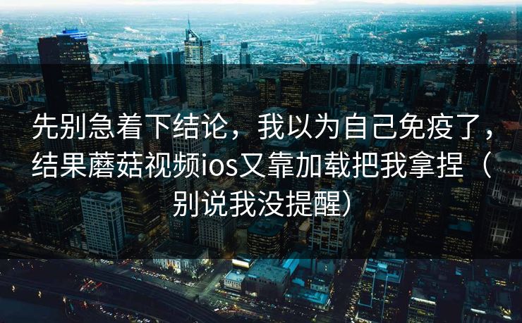 先别急着下结论，我以为自己免疫了，结果蘑菇视频ios又靠加载把我拿捏（别说我没提醒）