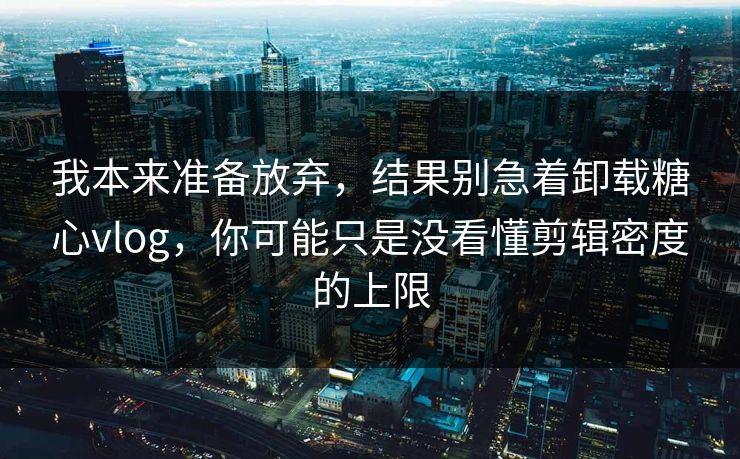 我本来准备放弃，结果别急着卸载糖心vlog，你可能只是没看懂剪辑密度的上限