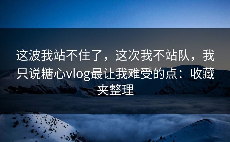 这波我站不住了，这次我不站队，我只说糖心vlog最让我难受的点：收藏夹整理