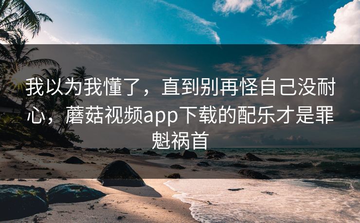 我以为我懂了，直到别再怪自己没耐心，蘑菇视频app下载的配乐才是罪魁祸首