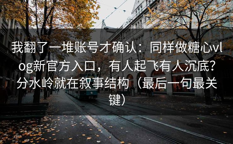 我翻了一堆账号才确认：同样做糖心vlog新官方入口，有人起飞有人沉底？分水岭就在叙事结构（最后一句最关键）