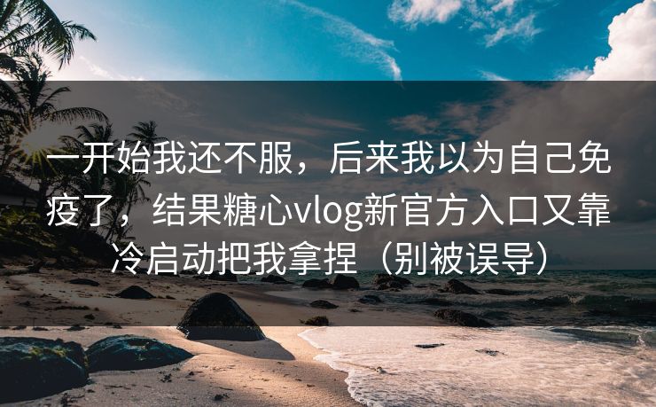 一开始我还不服，后来我以为自己免疫了，结果糖心vlog新官方入口又靠冷启动把我拿捏（别被误导）