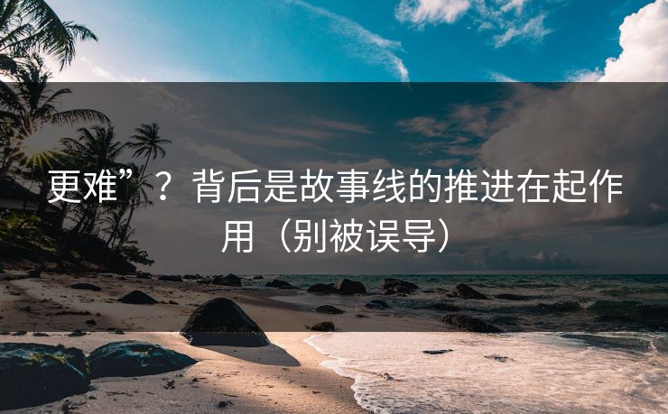 更难”？背后是故事线的推进在起作用（别被误导）