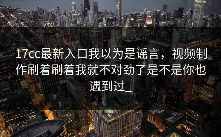 17cc最新入口我以为是谣言，视频制作刷着刷着我就不对劲了是不是你也遇到过_