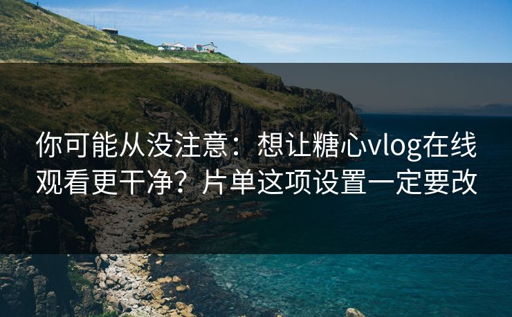 你可能从没注意：想让糖心vlog在线观看更干净？片单这项设置一定要改
