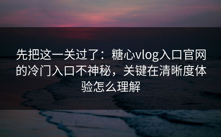 先把这一关过了：糖心vlog入口官网的冷门入口不神秘，关键在清晰度体验怎么理解