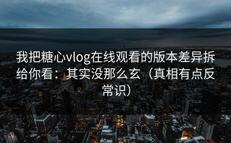 我把糖心vlog在线观看的版本差异拆给你看：其实没那么玄（真相有点反常识）