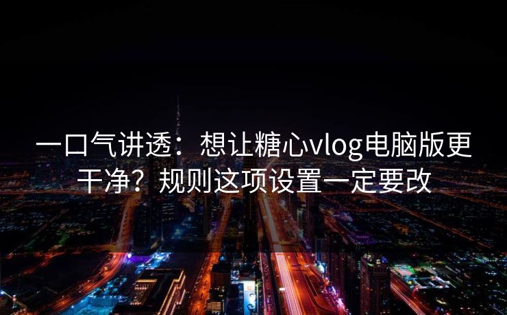 一口气讲透：想让糖心vlog电脑版更干净？规则这项设置一定要改