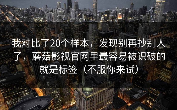 我对比了20个样本，发现别再抄别人了，蘑菇影视官网里最容易被识破的就是标签（不服你来试）