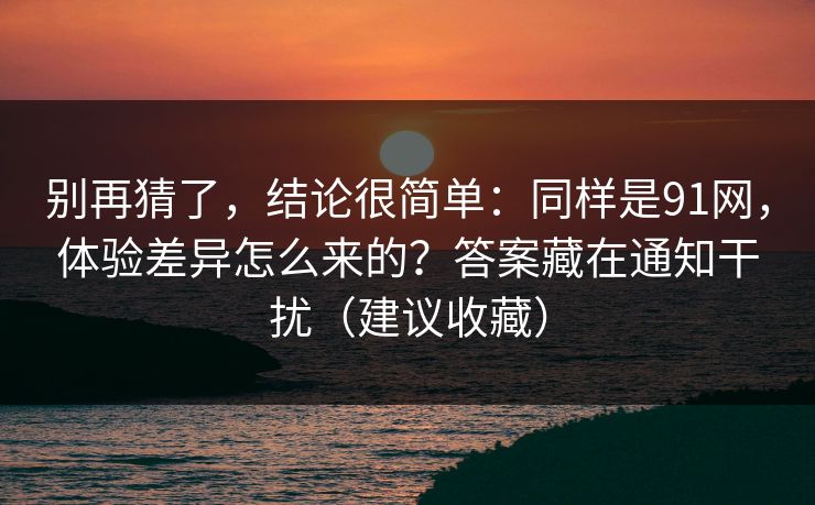 别再猜了，结论很简单：同样是91网，体验差异怎么来的？答案藏在通知干扰（建议收藏）