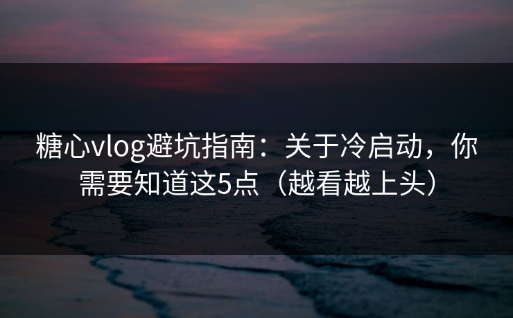 糖心vlog避坑指南：关于冷启动，你需要知道这5点（越看越上头）