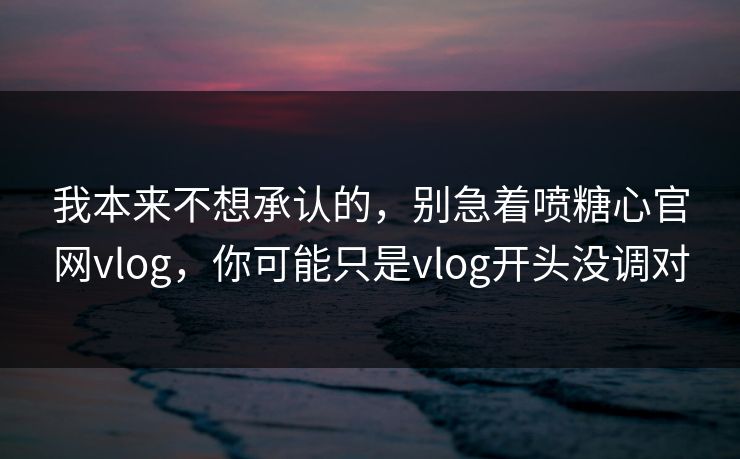 我本来不想承认的，别急着喷糖心官网vlog，你可能只是vlog开头没调对