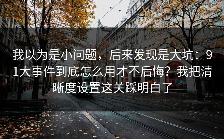 我以为是小问题，后来发现是大坑：91大事件到底怎么用才不后悔？我把清晰度设置这关踩明白了