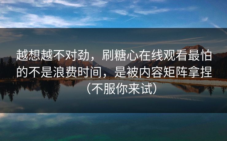 越想越不对劲，刷糖心在线观看最怕的不是浪费时间，是被内容矩阵拿捏（不服你来试）