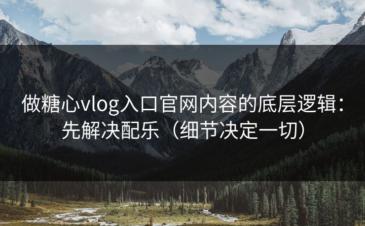 做糖心vlog入口官网内容的底层逻辑：先解决配乐（细节决定一切）