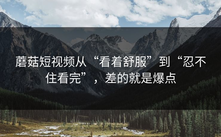 蘑菇短视频从“看着舒服”到“忍不住看完”，差的就是爆点