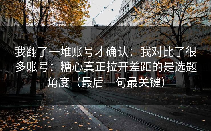 我翻了一堆账号才确认：我对比了很多账号：糖心真正拉开差距的是选题角度（最后一句最关键）