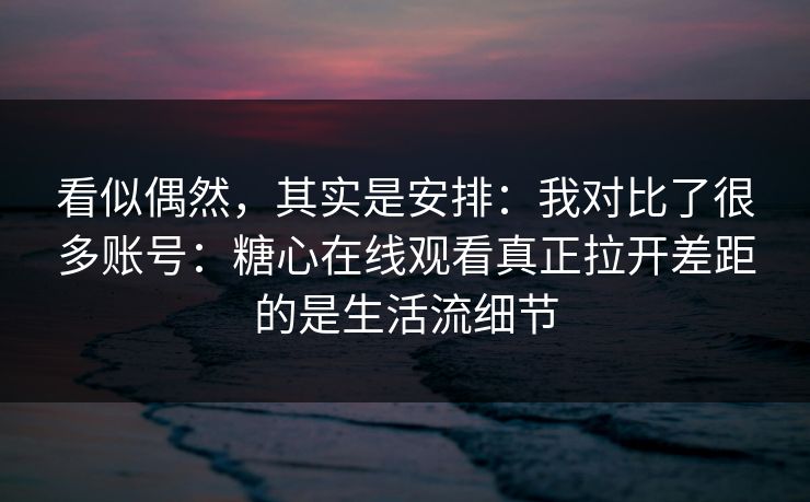 看似偶然，其实是安排：我对比了很多账号：糖心在线观看真正拉开差距的是生活流细节