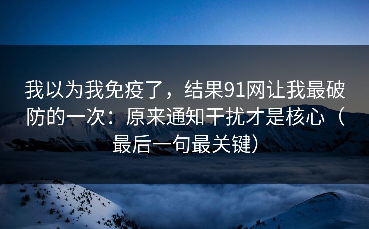 我以为我免疫了，结果91网让我最破防的一次：原来通知干扰才是核心（最后一句最关键）