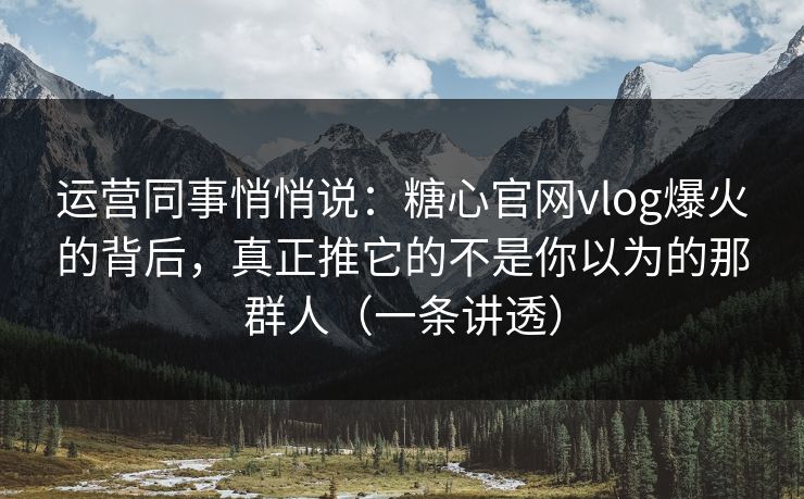 运营同事悄悄说：糖心官网vlog爆火的背后，真正推它的不是你以为的那群人（一条讲透）
