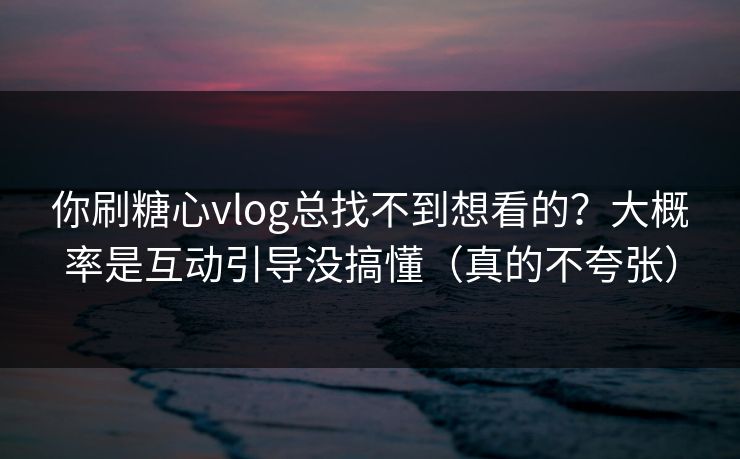 你刷糖心vlog总找不到想看的？大概率是互动引导没搞懂（真的不夸张）