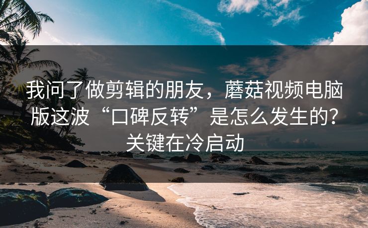 我问了做剪辑的朋友，蘑菇视频电脑版这波“口碑反转”是怎么发生的？关键在冷启动