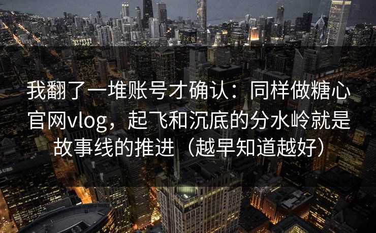 我翻了一堆账号才确认：同样做糖心官网vlog，起飞和沉底的分水岭就是故事线的推进（越早知道越好）
