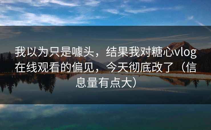 我以为只是噱头，结果我对糖心vlog在线观看的偏见，今天彻底改了（信息量有点大）