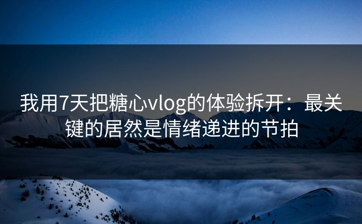 我用7天把糖心vlog的体验拆开：最关键的居然是情绪递进的节拍
