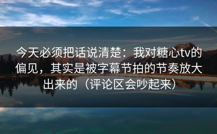 今天必须把话说清楚：我对糖心tv的偏见，其实是被字幕节拍的节奏放大出来的（评论区会吵起来）