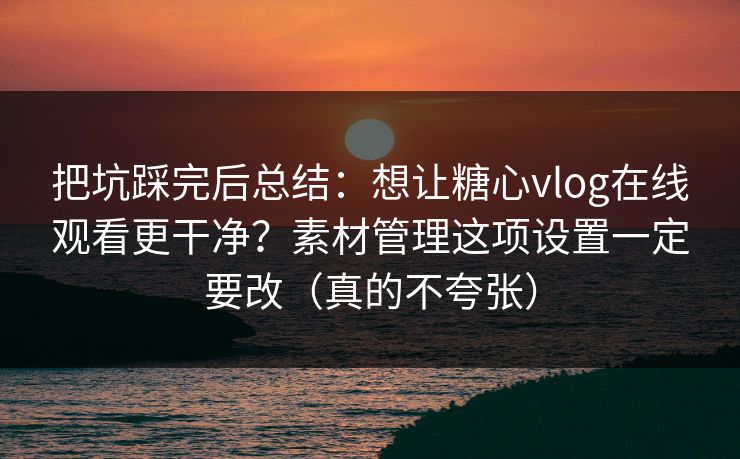 把坑踩完后总结：想让糖心vlog在线观看更干净？素材管理这项设置一定要改（真的不夸张）