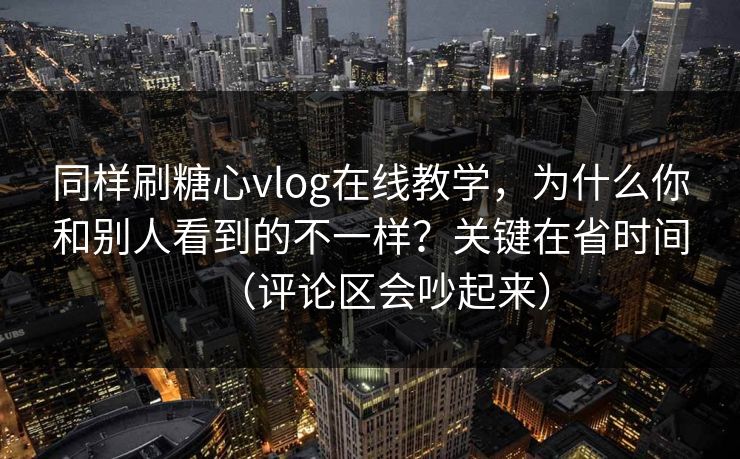 同样刷糖心vlog在线教学，为什么你和别人看到的不一样？关键在省时间（评论区会吵起来）