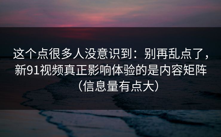 这个点很多人没意识到：别再乱点了，新91视频真正影响体验的是内容矩阵（信息量有点大）