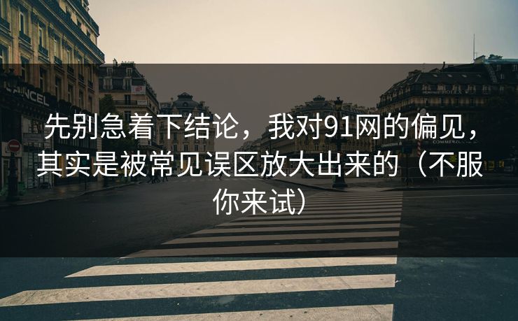 先别急着下结论，我对91网的偏见，其实是被常见误区放大出来的（不服你来试）