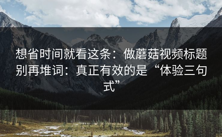 想省时间就看这条：做蘑菇视频标题别再堆词：真正有效的是“体验三句式”