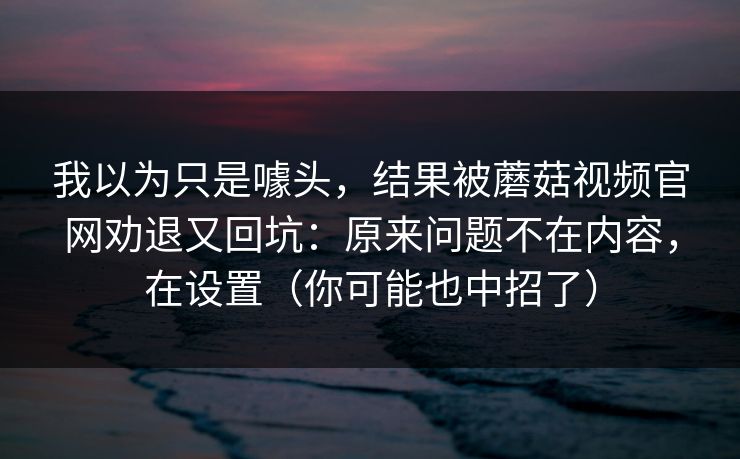 我以为只是噱头，结果被蘑菇视频官网劝退又回坑：原来问题不在内容，在设置（你可能也中招了）