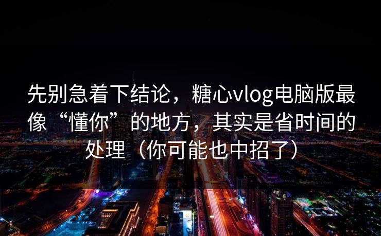 先别急着下结论，糖心vlog电脑版最像“懂你”的地方，其实是省时间的处理（你可能也中招了）