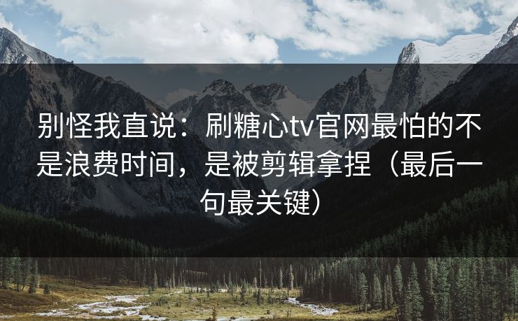 别怪我直说：刷糖心tv官网最怕的不是浪费时间，是被剪辑拿捏（最后一句最关键）
