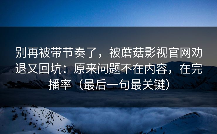 别再被带节奏了，被蘑菇影视官网劝退又回坑：原来问题不在内容，在完播率（最后一句最关键）